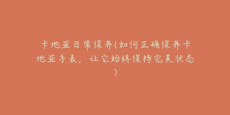 卡地亚日常保养(如何正确保养卡地亚手表,让它始终保持完美状态)-名表号 卡地亚日常保养(如何正确保养卡地亚手表,让它始终保持完美状态)