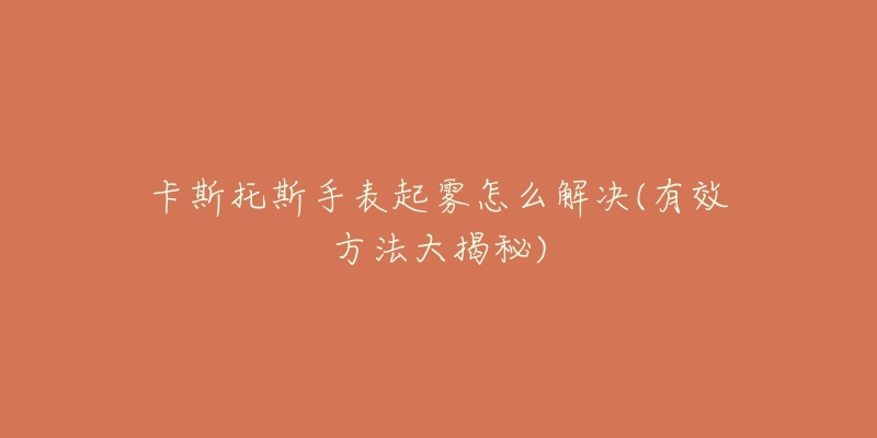 卡斯托斯手表起雾怎么解决(有效方法大揭秘)-名表号 卡斯托斯手表起雾怎么解决(有效方法大揭秘)