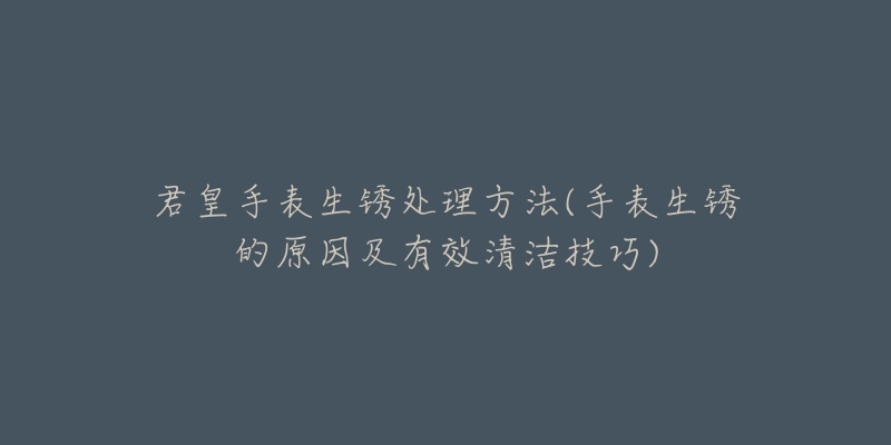君皇手表生锈处理方法(手表生锈的原因及有效清洁技巧)-名表号 君皇手表生锈处理方法(手表生锈的原因及有效清洁技巧)