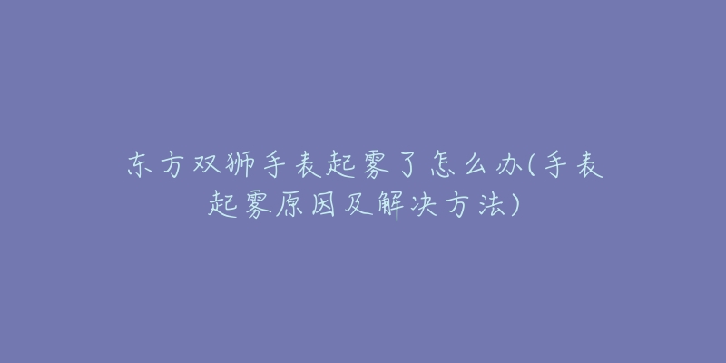 东方双狮手表起雾了怎么办(手表起雾原因及解决方法)-名表号 东方双狮手表起雾了怎么办(手表起雾原因及解决方法)