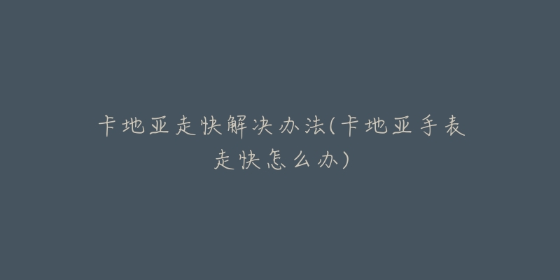 卡地亚走快解决办法(卡地亚手表走快怎么办)-名表号 卡地亚走快解决办法(卡地亚手表走快怎么办)