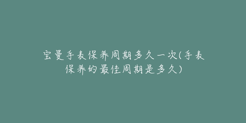 宝曼手表保养周期多久一次(手表保养的最佳周期是多久)-名表号 宝曼手表保养周期多久一次(手表保养的最佳周期是多久)