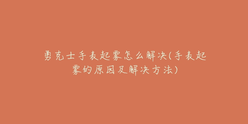 勇克士手表起雾怎么解决(手表起雾的原因及解决方法)-名表号 勇克士手表起雾怎么解决(手表起雾的原因及解决方法)