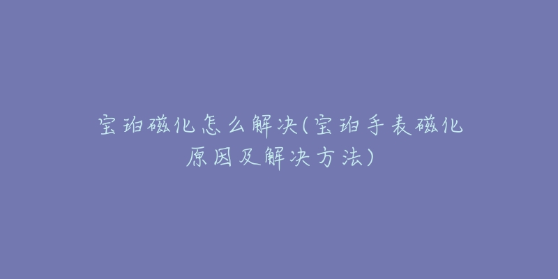 宝珀磁化怎么解决(宝珀手表磁化原因及解决方法)-名表号 宝珀磁化怎么解决(宝珀手表磁化原因及解决方法)