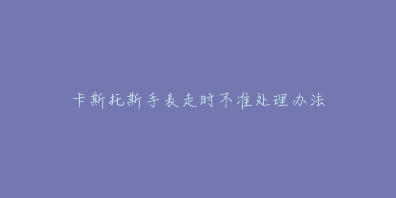 卡斯托斯手表走时不准处理办法-名表号 卡斯托斯手表走时不准处理办法