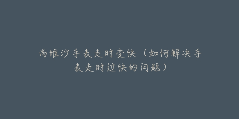 尚维沙手表走时变快(如何解决手表走时过快的问题)-名表号 尚维沙手表走时变快(如何解决手表走时过快的问题)