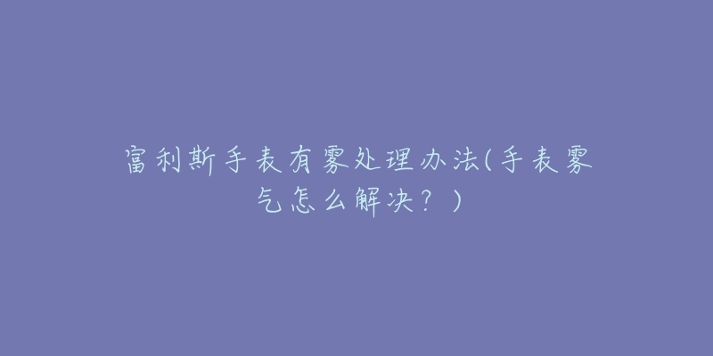 富利斯手表有雾处理办法(手表雾气怎么解决?)-名表号 富利斯手表有雾处理办法(手表雾气怎么解决?)
