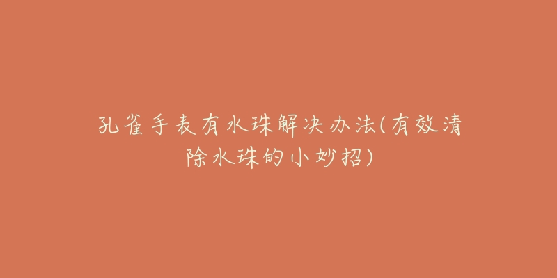 孔雀手表有水珠解决办法(有效清除水珠的小妙招)-名表号 孔雀手表有水珠解决办法(有效清除水珠的小妙招)