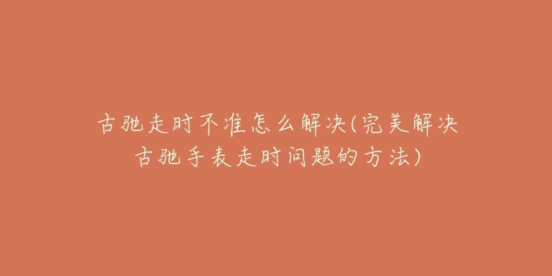 古驰走时不准怎么解决(完美解决古驰手表走时问题的方法)-名表号 古驰走时不准怎么解决(完美解决古驰手表走时问题的方法)