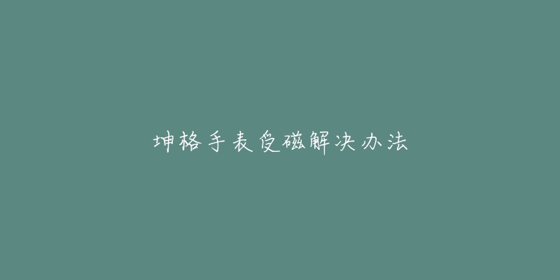 坤格手表受磁解决办法-名表号 坤格手表受磁解决办法