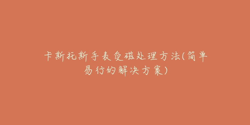 卡斯托斯手表受磁处理方法(简单易行的解决方案)-名表号 卡斯托斯手表受磁处理方法(简单易行的解决方案)