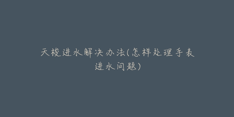 天梭进水解决办法(怎样处理手表进水问题)-名表号 天梭进水解决办法(怎样处理手表进水问题)