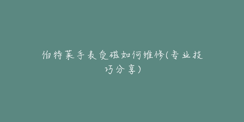 伯特莱手表受磁如何维修(专业技巧分享)-名表号 伯特莱手表受磁如何维修(专业技巧分享)