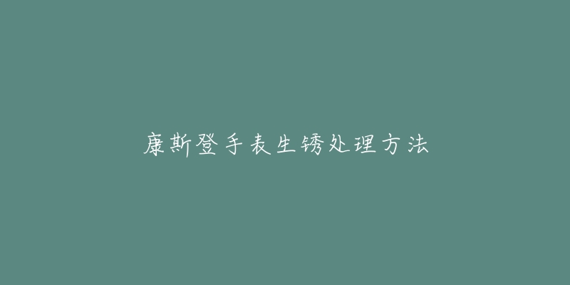 康斯登手表生锈处理方法-名表号 康斯登手表生锈处理方法