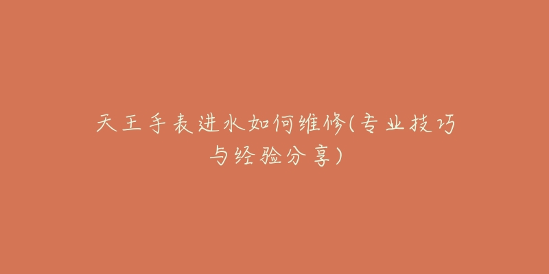 天王手表进水如何维修(专业技巧与经验分享)-名表号 天王手表进水如何维修(专业技巧与经验分享)