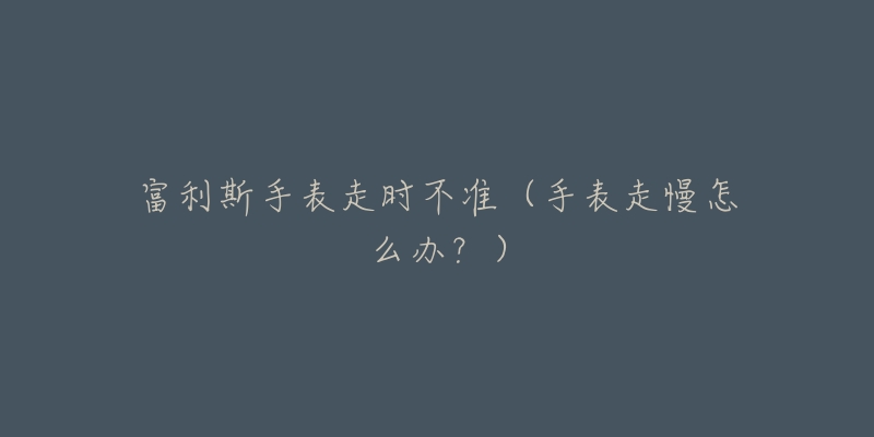 富利斯手表走时不准(手表走慢怎么办?)-名表号 富利斯手表走时不准(手表走慢怎么办?)