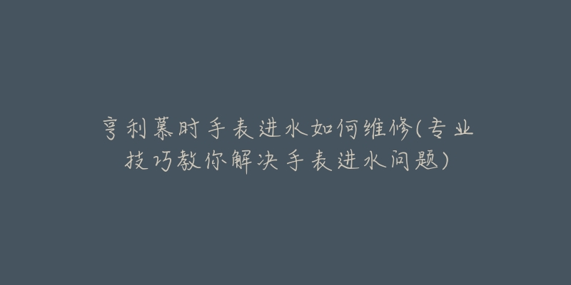 亨利慕时手表进水如何维修(专业技巧教你解决手表进水问题)-名表号 亨利慕时手表进水如何维修(专业技巧教你解决手表进水问题)