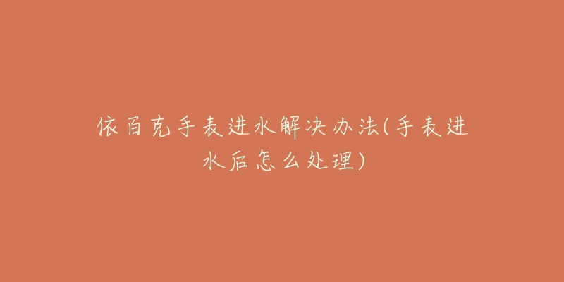 依百克手表进水解决办法(手表进水后怎么处理)-名表号 依百克手表进水解决办法(手表进水后怎么处理)