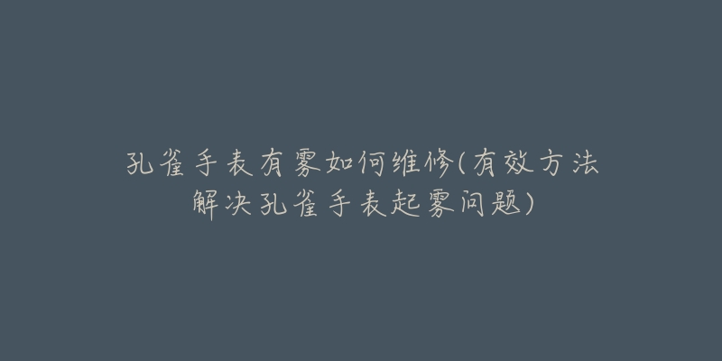 孔雀手表有雾如何维修(有效方法解决孔雀手表起雾问题)-名表号 孔雀手表有雾如何维修(有效方法解决孔雀手表起雾问题)
