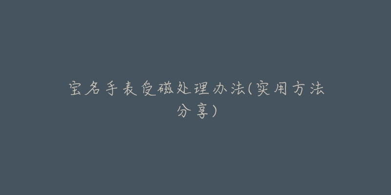 宝名手表受磁处理办法(实用方法分享)-名表号 宝名手表受磁处理办法(实用方法分享)