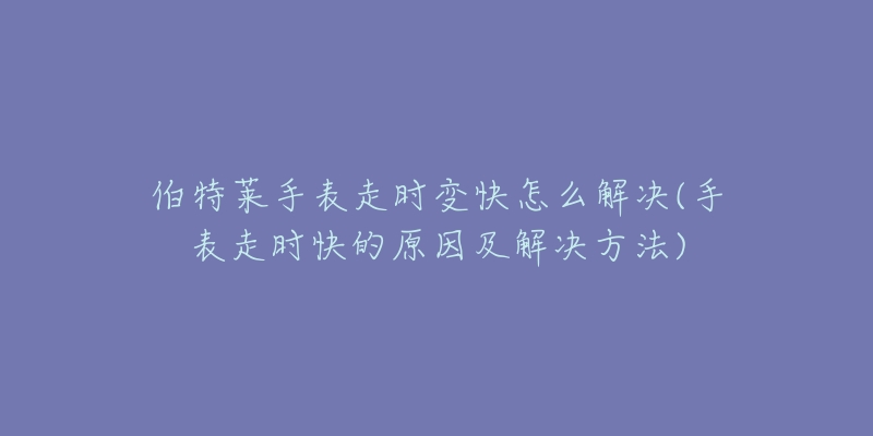 伯特莱手表走时变快怎么解决(手表走时快的原因及解决方法)-名表号 伯特莱手表走时变快怎么解决(手表走时快的原因及解决方法)