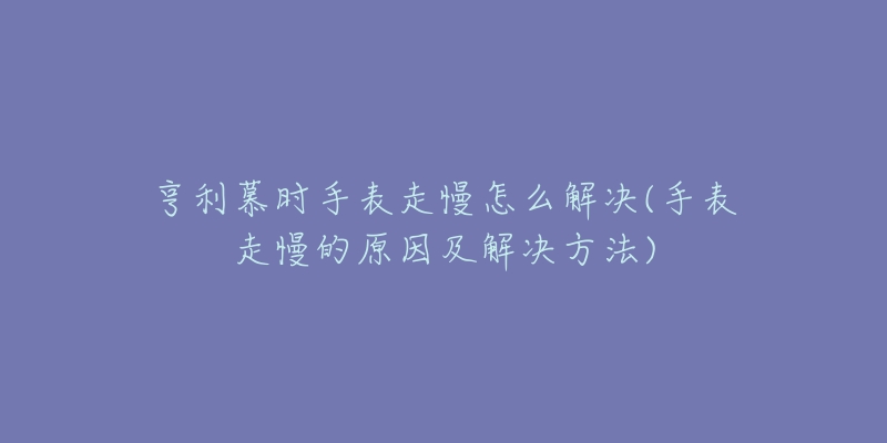 亨利慕时手表走慢怎么解决(手表走慢的原因及解决方法)-名表号 亨利慕时手表走慢怎么解决(手表走慢的原因及解决方法)