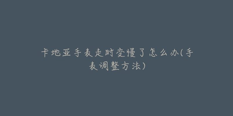 卡地亚手表走时变慢了怎么办(手表调整方法)-名表号 卡地亚手表走时变慢了怎么办(手表调整方法)