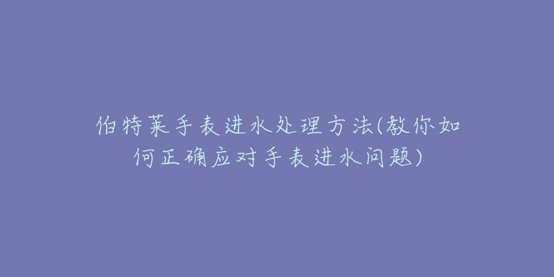 伯特莱手表进水处理方法(教你如何正确应对手表进水问题)-名表号 伯特莱手表进水处理方法(教你如何正确应对手表进水问题)