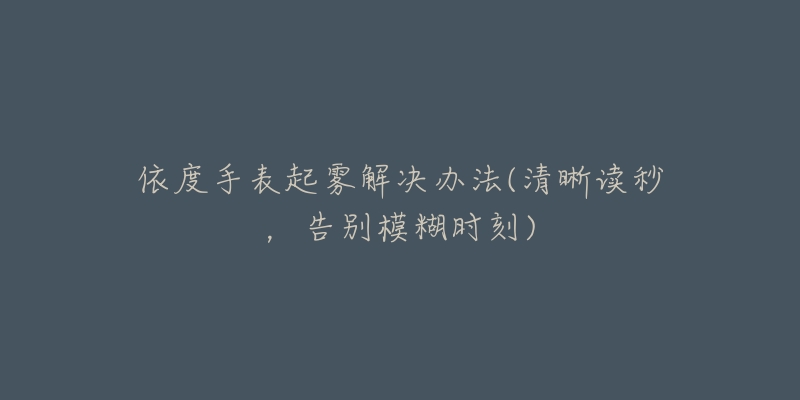 依度手表起雾解决办法(清晰读秒,告别模糊时刻)-名表号 依度手表起雾解决办法(清晰读秒,告别模糊时刻)