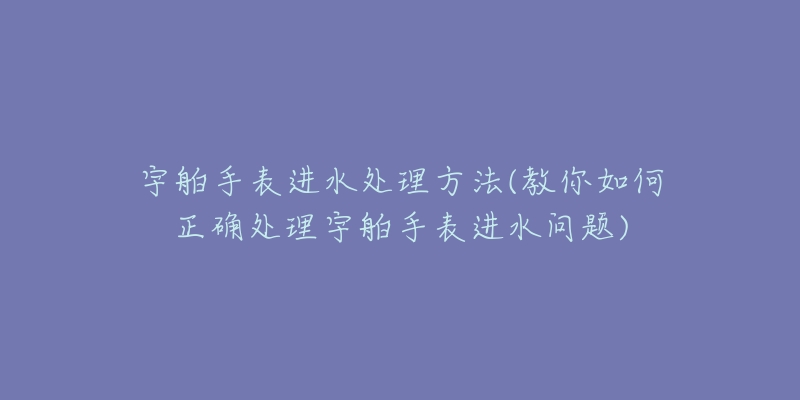宇舶手表进水处理方法(教你如何正确处理宇舶手表进水问题)-名表号 宇舶手表进水处理方法(教你如何正确处理宇舶手表进水问题)