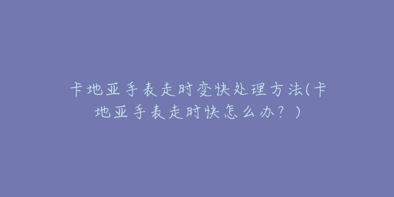 卡地亚手表走时变快处理方法(卡地亚手表走时快怎么办?)-名表号 卡地亚手表走时变快处理方法(卡地亚手表走时快怎么办?)