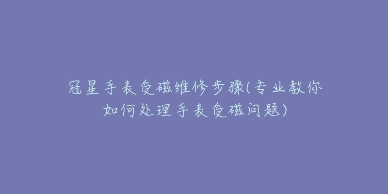 冠星手表受磁维修步骤(专业教你如何处理手表受磁问题)-名表号 冠星手表受磁维修步骤(专业教你如何处理手表受磁问题)