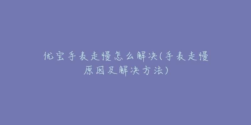 优宝手表走慢怎么解决(手表走慢原因及解决方法)-名表号 优宝手表走慢怎么解决(手表走慢原因及解决方法)