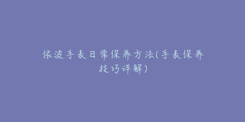 依波手表日常保养方法(手表保养技巧详解)-名表号 依波手表日常保养方法(手表保养技巧详解)