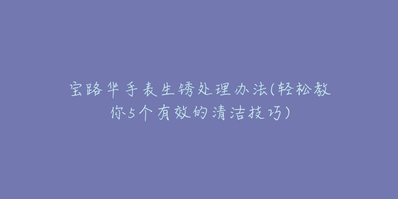 宝路华手表生锈处理办法(轻松教你5个有效的清洁技巧)-名表号 宝路华手表生锈处理办法(轻松教你5个有效的清洁技巧)
