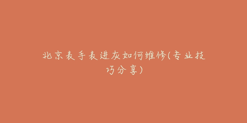 北京表手表进灰如何维修(专业技巧分享)-名表号 北京表手表进灰如何维修(专业技巧分享)
