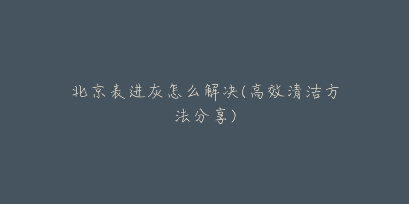 北京表进灰怎么解决(高效清洁方法分享)-名表号 北京表进灰怎么解决(高效清洁方法分享)