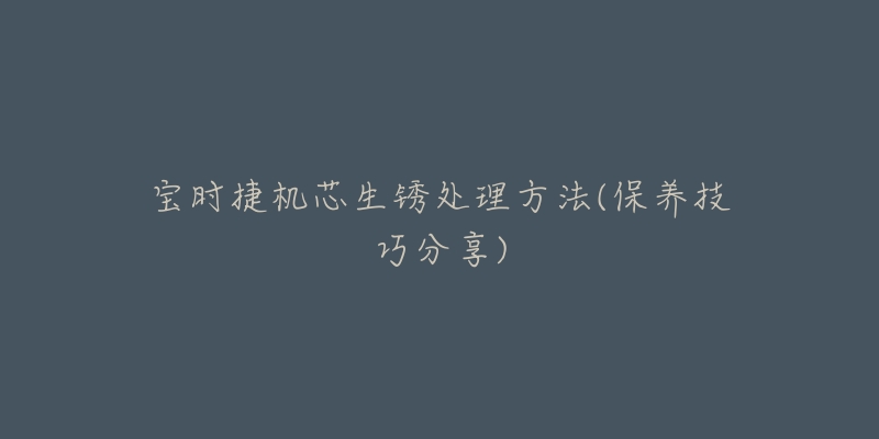 宝时捷机芯生锈处理方法(保养技巧分享)-名表号 宝时捷机芯生锈处理方法(保养技巧分享)