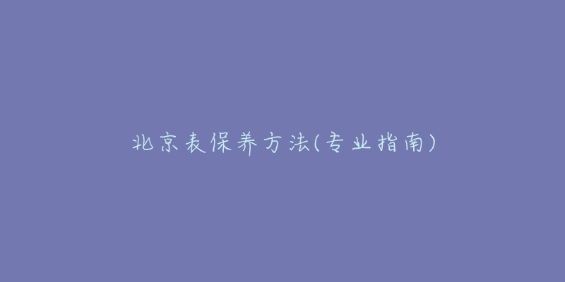 北京表保养方法(专业指南)-名表号 北京表保养方法(专业指南)