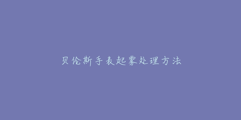 贝伦斯手表起雾处理方法-名表号 贝伦斯手表起雾处理方法