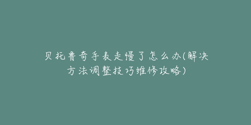 贝托鲁奇手表走慢了怎么办(解决方法调整技巧维修攻略)-名表号 贝托鲁奇手表走慢了怎么办(解决方法调整技巧维修攻略)