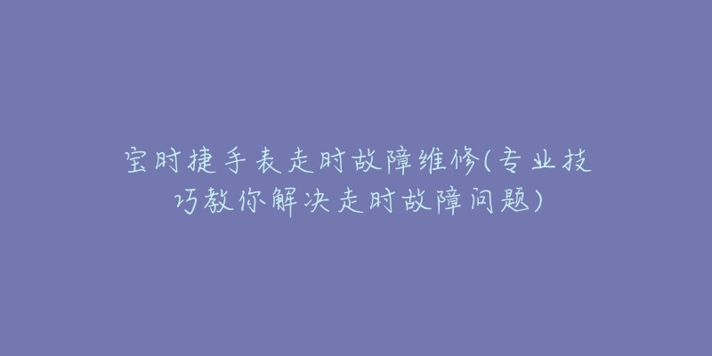 宝时捷手表走时故障维修(专业技巧教你解决走时故障问题)-名表号 宝时捷手表走时故障维修(专业技巧教你解决走时故障问题)