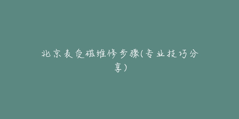 北京表受磁维修步骤(专业技巧分享)-名表号 北京表受磁维修步骤(专业技巧分享)