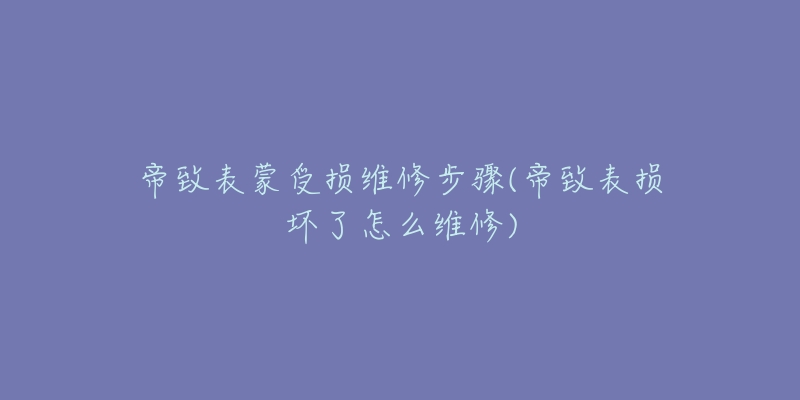 帝致表蒙受损维修步骤(帝致表损坏了怎么维修)-名表号 帝致表蒙受损维修步骤(帝致表损坏了怎么维修)