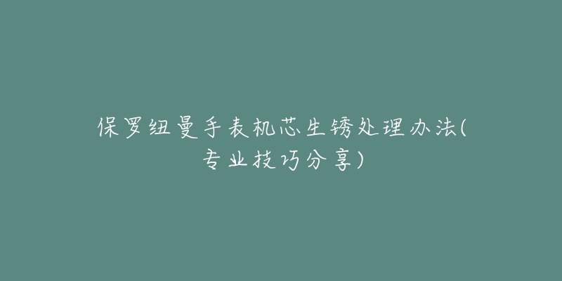 保罗纽曼手表机芯生锈处理办法(专业技巧分享)-名表号 保罗纽曼手表机芯生锈处理办法(专业技巧分享)