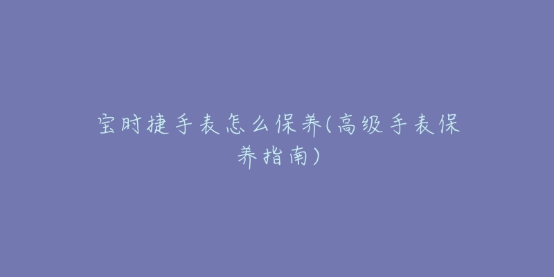 宝时捷手表怎么保养(高级手表保养指南)-名表号 宝时捷手表怎么保养(高级手表保养指南)