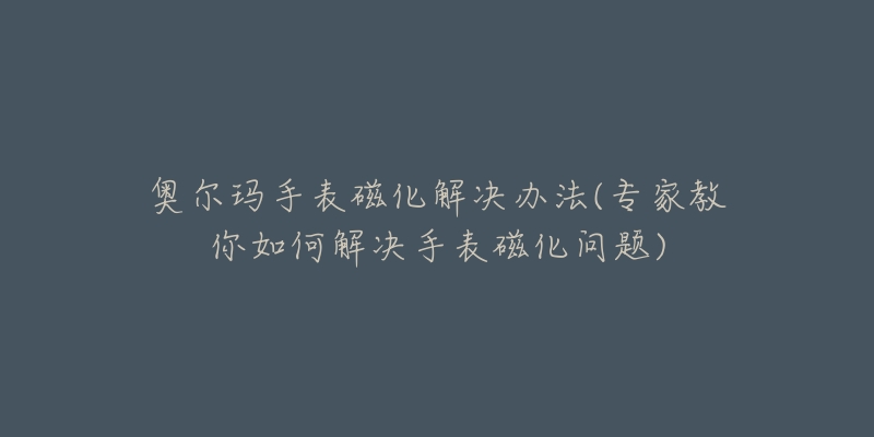 奥尔玛手表磁化解决办法(专家教你如何解决手表磁化问题)-名表号 奥尔玛手表磁化解决办法(专家教你如何解决手表磁化问题)