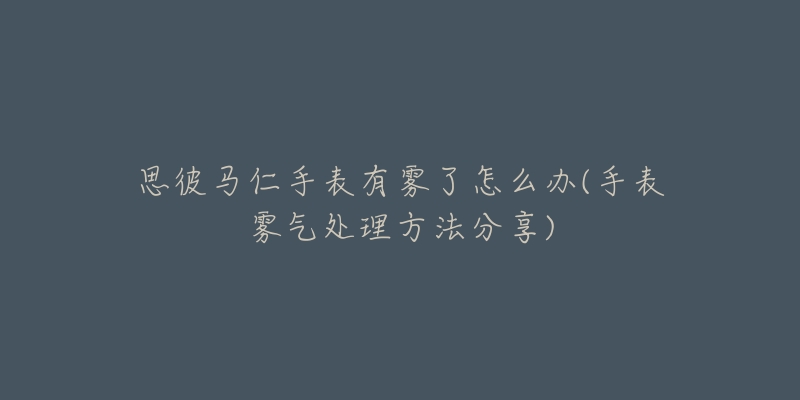 思彼马仁手表有雾了怎么办(手表雾气处理方法分享)-名表号 思彼马仁手表有雾了怎么办(手表雾气处理方法分享)