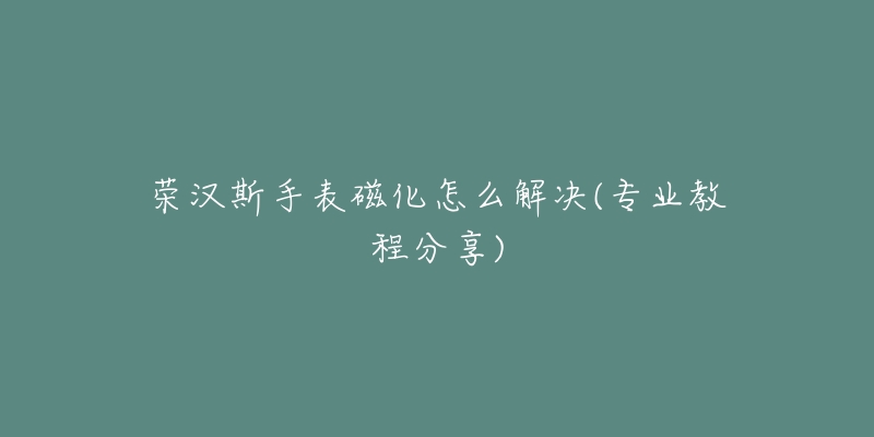 荣汉斯手表磁化怎么解决(专业教程分享)-名表号 荣汉斯手表磁化怎么解决(专业教程分享)