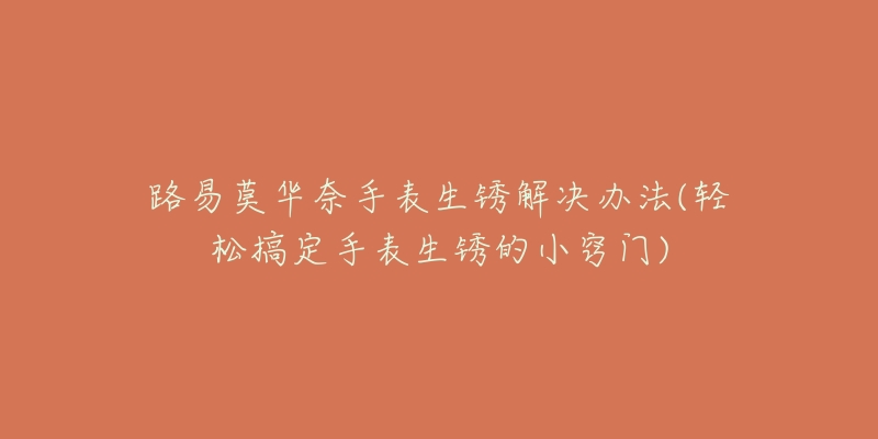 路易莫华奈手表生锈解决办法(轻松搞定手表生锈的小窍门)-名表号 路易莫华奈手表生锈解决办法(轻松搞定手表生锈的小窍门)